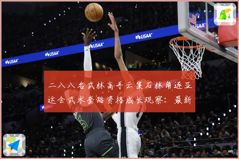 二八八名武林高手云集石林角逐亚运会武术套路资格成长观察：最新赛事动态与深度分析