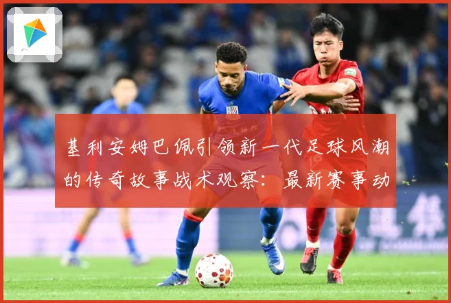 基利安姆巴佩引领新一代足球风潮的传奇故事战术观察：最新赛事动态与深度分析