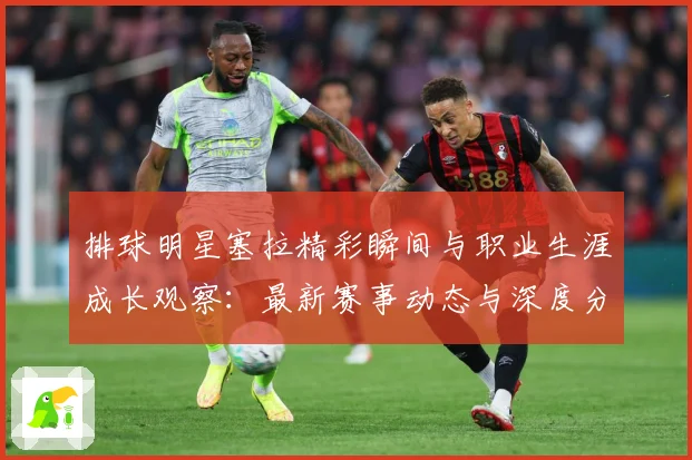 排球明星塞拉精彩瞬间与职业生涯成长观察：最新赛事动态与深度分析