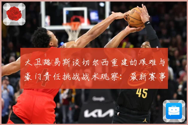 大卫路易斯谈切尔西重建的艰难与豪门责任挑战战术观察：最新赛事动态与深度分析