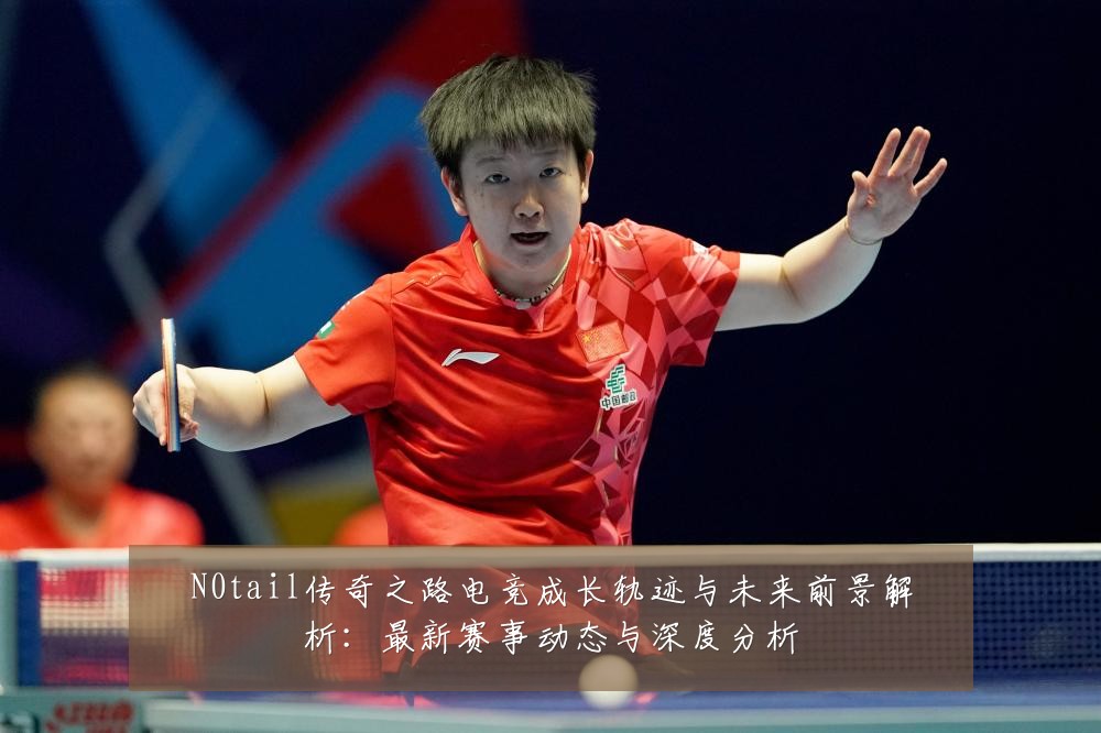 N0tail传奇之路电竞成长轨迹与未来前景解析:最新赛事动态与深度分析