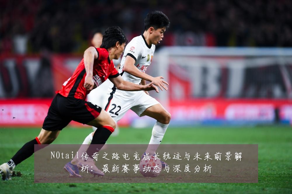 N0tail传奇之路电竞成长轨迹与未来前景解析:最新赛事动态与深度分析